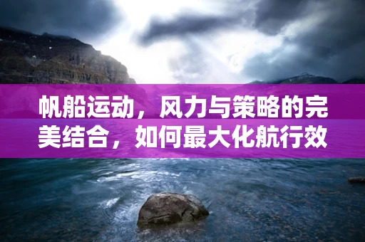 帆船运动，风力与策略的完美结合，如何最大化航行效率？