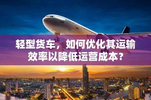 轻型货车，如何优化其运输效率以降低运营成本？