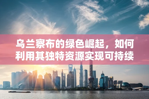 乌兰察布的绿色崛起，如何利用其独特资源实现可持续发展？