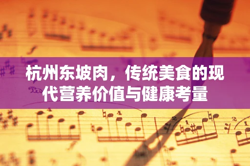 杭州东坡肉，传统美食的现代营养价值与健康考量