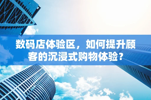 数码店体验区，如何提升顾客的沉浸式购物体验？
