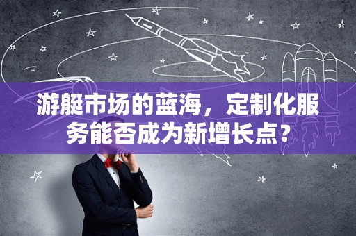 游艇市场的蓝海，定制化服务能否成为新增长点？