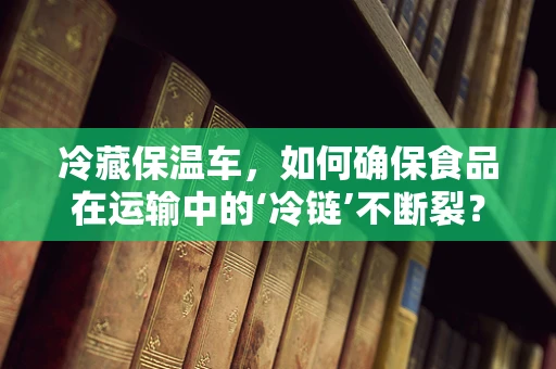冷藏保温车，如何确保食品在运输中的‘冷链’不断裂？