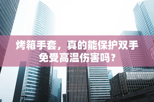 烤箱手套，真的能保护双手免受高温伤害吗？