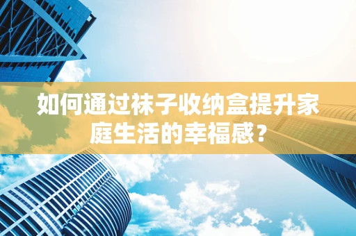 如何通过袜子收纳盒提升家庭生活的幸福感？