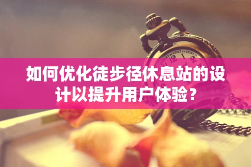 如何优化徒步径休息站的设计以提升用户体验？
