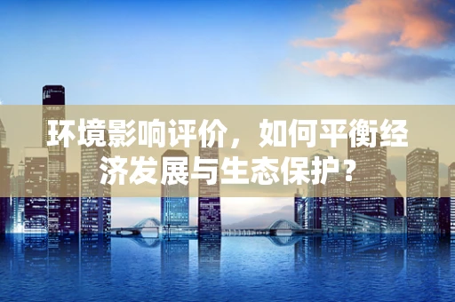 环境影响评价，如何平衡经济发展与生态保护？