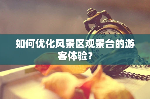 如何优化风景区观景台的游客体验？