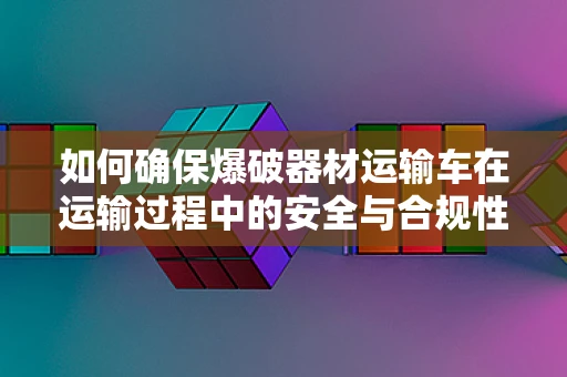 如何确保爆破器材运输车在运输过程中的安全与合规性？
