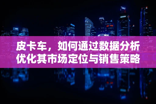 皮卡车，如何通过数据分析优化其市场定位与销售策略？