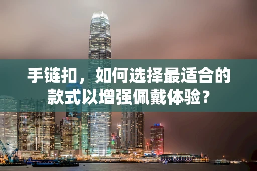 手链扣，如何选择最适合的款式以增强佩戴体验？