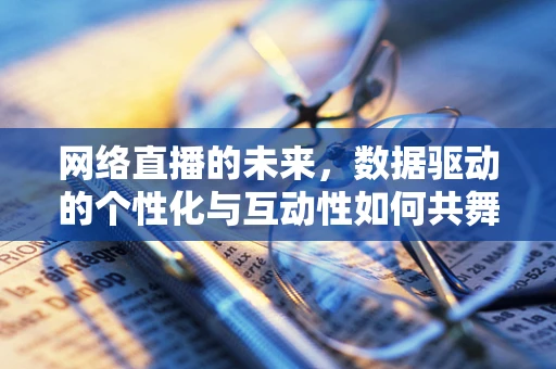 网络直播的未来，数据驱动的个性化与互动性如何共舞？