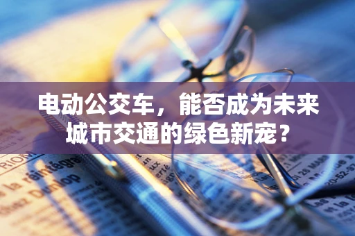 电动公交车，能否成为未来城市交通的绿色新宠？