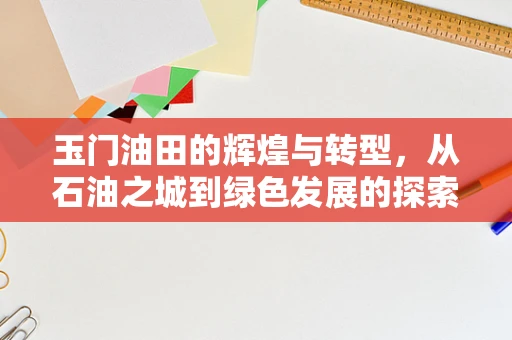 玉门油田的辉煌与转型，从石油之城到绿色发展的探索
