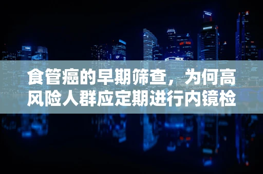食管癌的早期筛查，为何高风险人群应定期进行内镜检查？