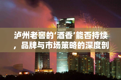 泸州老窖的‘酒香’能否持续，品牌与市场策略的深度剖析？