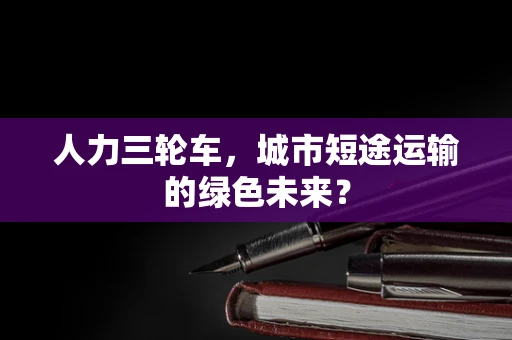 人力三轮车，城市短途运输的绿色未来？