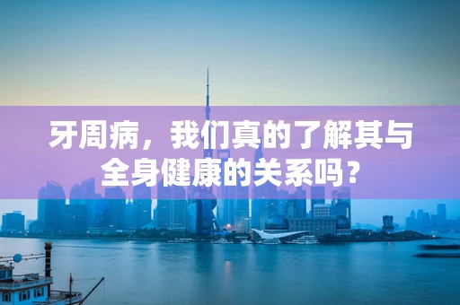 牙周病，我们真的了解其与全身健康的关系吗？