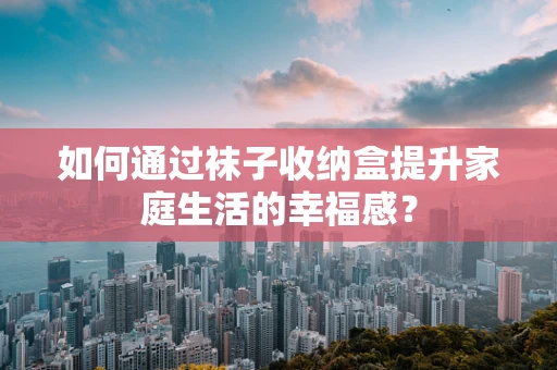 如何通过袜子收纳盒提升家庭生活的幸福感？