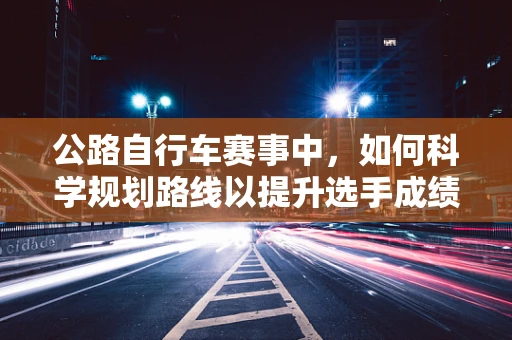 公路自行车赛事中，如何科学规划路线以提升选手成绩？