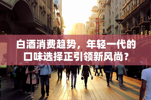 白酒消费趋势，年轻一代的口味选择正引领新风尚？