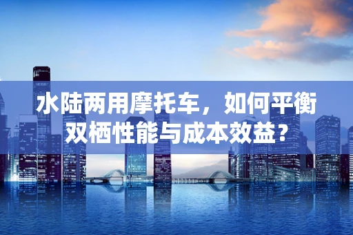 水陆两用摩托车，如何平衡双栖性能与成本效益？