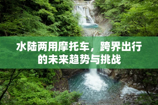 水陆两用摩托车，跨界出行的未来趋势与挑战