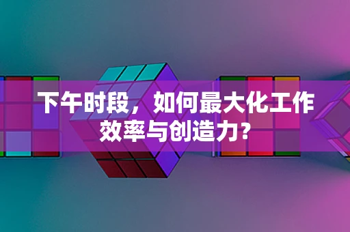 下午时段，如何最大化工作效率与创造力？