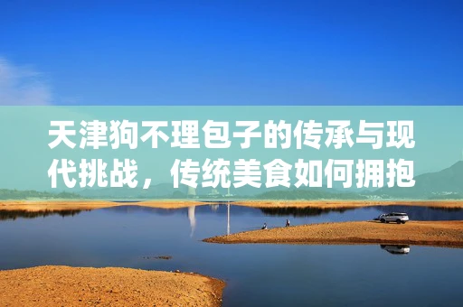 天津狗不理包子的传承与现代挑战，传统美食如何拥抱数字化时代？
