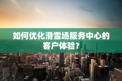 如何优化滑雪场服务中心的客户体验？