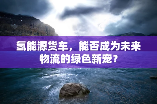氢能源货车，能否成为未来物流的绿色新宠？