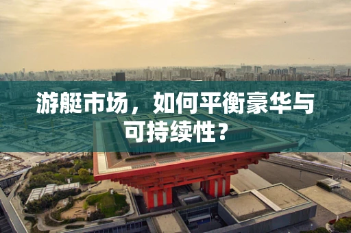 游艇市场，如何平衡豪华与可持续性？