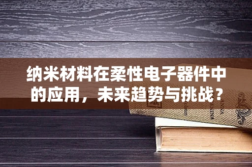 纳米材料在柔性电子器件中的应用，未来趋势与挑战？