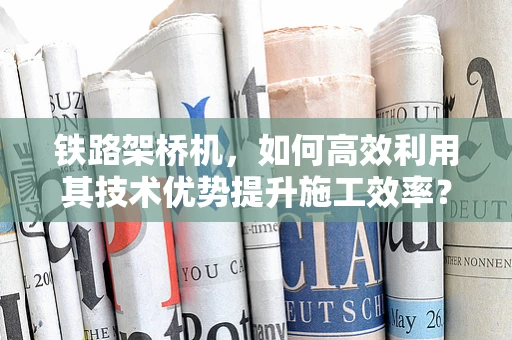 铁路架桥机，如何高效利用其技术优势提升施工效率？