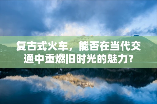 复古式火车，能否在当代交通中重燃旧时光的魅力？