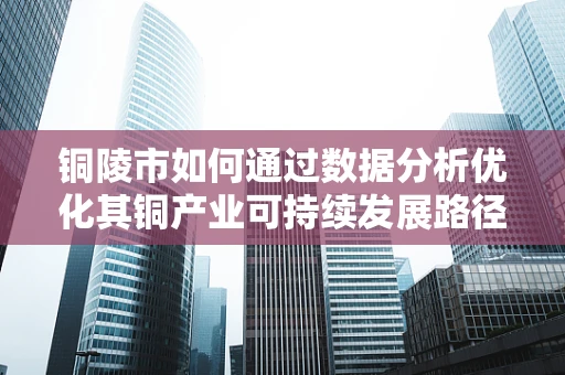 铜陵市如何通过数据分析优化其铜产业可持续发展路径？