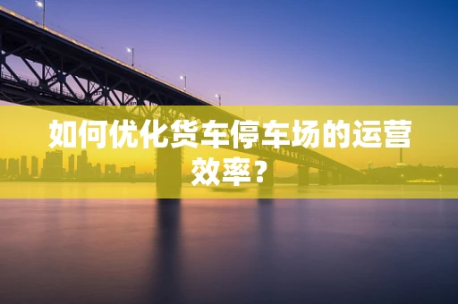 如何优化货车停车场的运营效率？