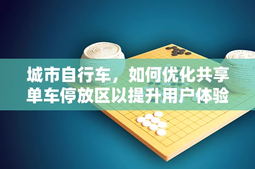 城市自行车，如何优化共享单车停放区以提升用户体验？