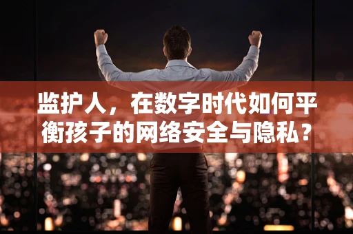 监护人，在数字时代如何平衡孩子的网络安全与隐私？