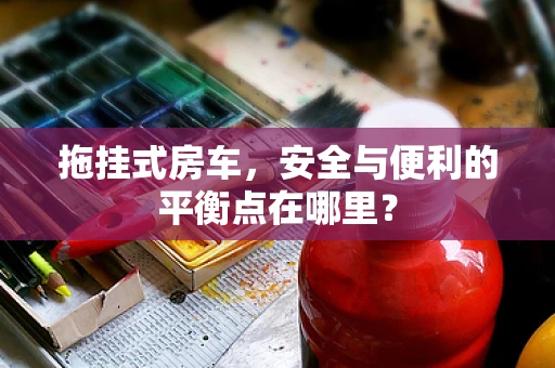 拖挂式房车，安全与便利的平衡点在哪里？
