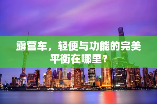 露营车，轻便与功能的完美平衡在哪里？