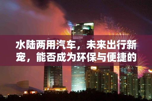 水陆两用汽车，未来出行新宠，能否成为环保与便捷的完美结合？