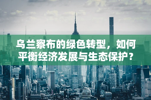 乌兰察布的绿色转型，如何平衡经济发展与生态保护？