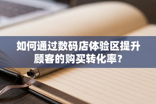 如何通过数码店体验区提升顾客的购买转化率？