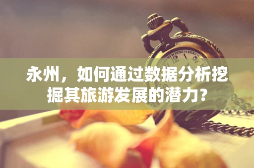 永州，如何通过数据分析挖掘其旅游发展的潜力？