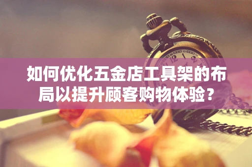 如何优化五金店工具架的布局以提升顾客购物体验？