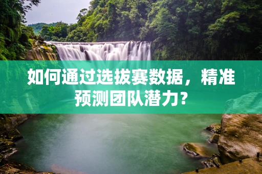 如何通过选拔赛数据，精准预测团队潜力？