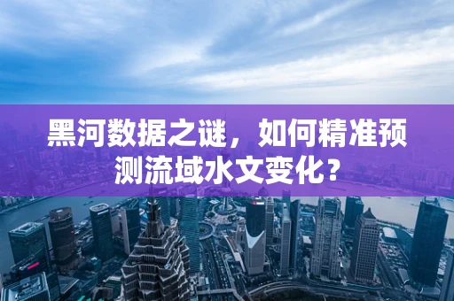 黑河数据之谜，如何精准预测流域水文变化？