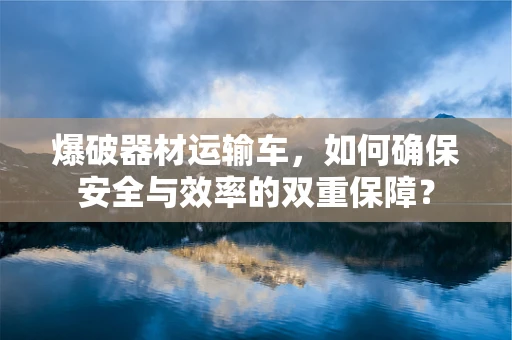 爆破器材运输车，如何确保安全与效率的双重保障？