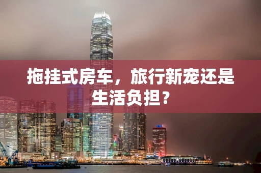 拖挂式房车，旅行新宠还是生活负担？